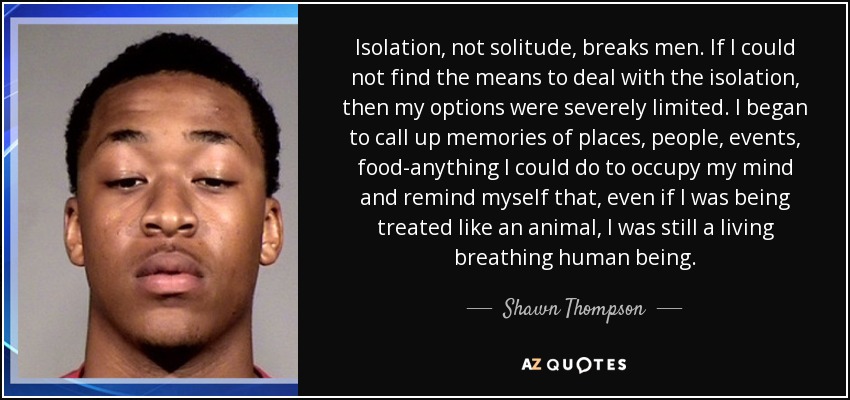 Isolation, not solitude, breaks men. If I could not find the means to deal with the isolation, then my options were severely limited. I began to call up memories of places, people, events, food-anything I could do to occupy my mind and remind myself that, even if I was being treated like an animal, I was still a living breathing human being. - Shawn Thompson
