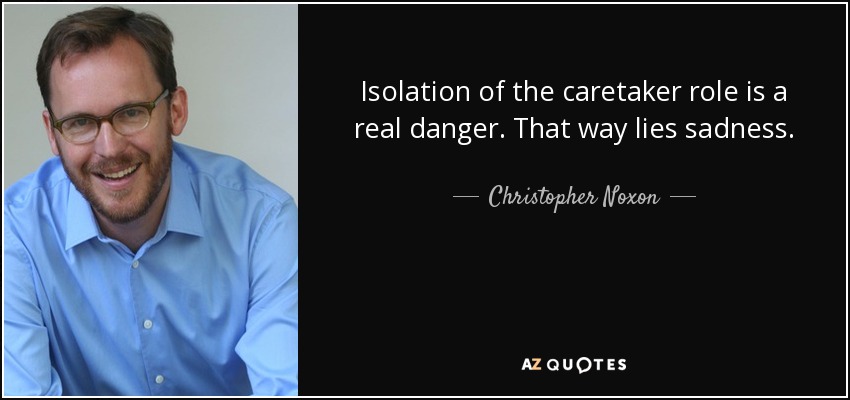Isolation of the caretaker role is a real danger. That way lies sadness. - Christopher Noxon