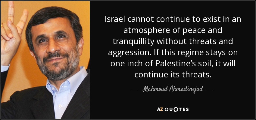 Israel cannot continue to exist in an atmosphere of peace and tranquillity without threats and aggression. If this regime stays on one inch of Palestine’s soil, it will continue its threats. - Mahmoud Ahmadinejad