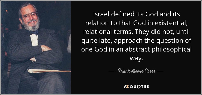Israel defined its God and its relation to that God in existential, relational terms. They did not, until quite late, approach the question of one God in an abstract philosophical way. - Frank Moore Cross