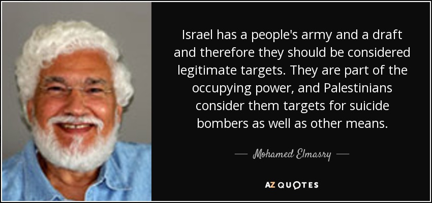 Israel has a people's army and a draft and therefore they should be considered legitimate targets. They are part of the occupying power, and Palestinians consider them targets for suicide bombers as well as other means. - Mohamed Elmasry