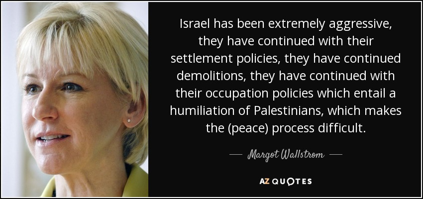 Israel has been extremely aggressive, they have continued with their settlement policies, they have continued demolitions, they have continued with their occupation policies which entail a humiliation of Palestinians, which makes the (peace) process difficult. - Margot Wallstrom