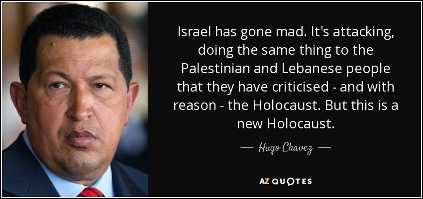 Israel has gone mad. It's attacking, doing the same thing to the Palestinian and Lebanese people that they have criticised - and with reason - the Holocaust . But this is a new Holocaust. - Hugo Chavez