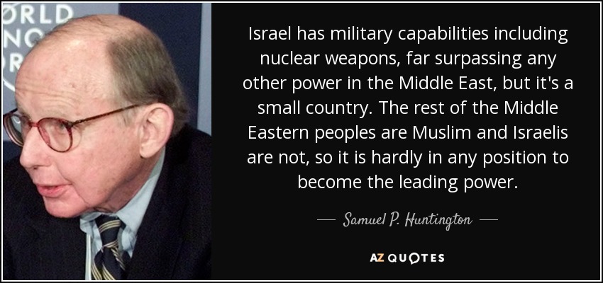 Israel has military capabilities including nuclear weapons, far surpassing any other power in the Middle East, but it's a small country. The rest of the Middle Eastern peoples are Muslim and Israelis are not, so it is hardly in any position to become the leading power. - Samuel P. Huntington