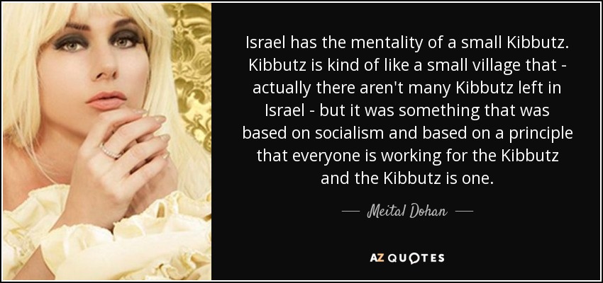 Israel has the mentality of a small Kibbutz. Kibbutz is kind of like a small village that - actually there aren't many Kibbutz left in Israel - but it was something that was based on socialism and based on a principle that everyone is working for the Kibbutz and the Kibbutz is one. - Meital Dohan