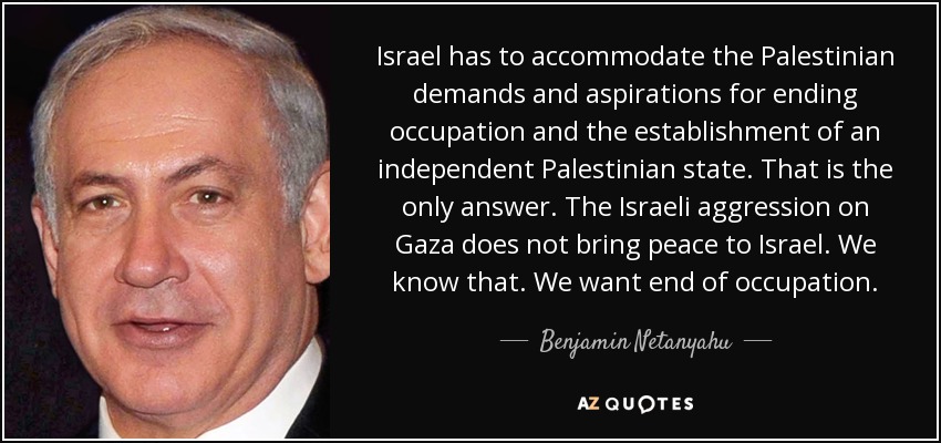 Israel has to accommodate the Palestinian demands and aspirations for ending occupation and the establishment of an independent Palestinian state. That is the only answer. The Israeli aggression on Gaza does not bring peace to Israel. We know that. We want end of occupation. - Benjamin Netanyahu