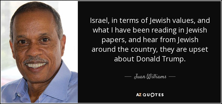 Israel, in terms of Jewish values, and what I have been reading in Jewish papers, and hear from Jewish around the country, they are upset about Donald Trump. - Juan Williams