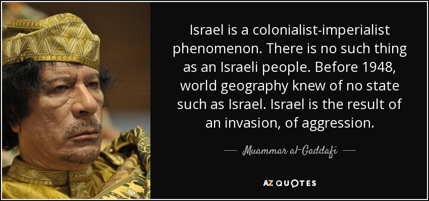 Israel is a colonialist-imperialist phenomenon. There is no such thing as an Israeli people. Before 1948, world geography knew of no state such as Israel. Israel is the result of an invasion, of aggression. - Muammar al-Gaddafi