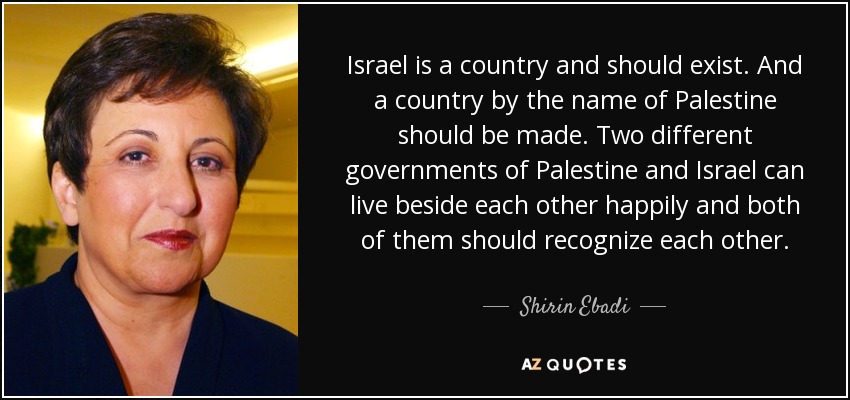 Israel is a country and should exist. And a country by the name of Palestine should be made. Two different governments of Palestine and Israel can live beside each other happily and both of them should recognize each other. - Shirin Ebadi