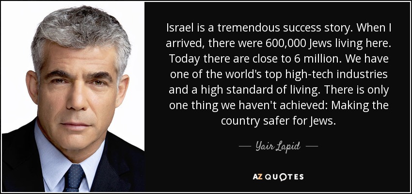 Israel is a tremendous success story. When I arrived, there were 600,000 Jews living here. Today there are close to 6 million. We have one of the world's top high-tech industries and a high standard of living. There is only one thing we haven't achieved: Making the country safer for Jews. - Yair Lapid