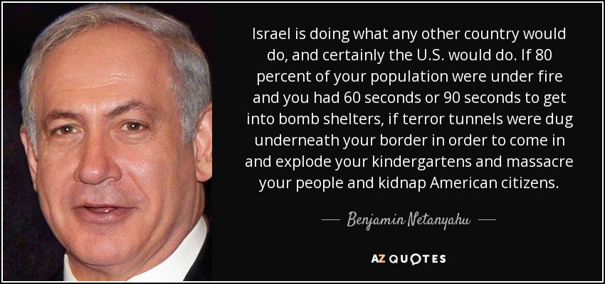 Israel is doing what any other country would do, and certainly the U.S. would do. If 80 percent of your population were under fire and you had 60 seconds or 90 seconds to get into bomb shelters, if terror tunnels were dug underneath your border in order to come in and explode your kindergartens and massacre your people and kidnap American citizens. - Benjamin Netanyahu
