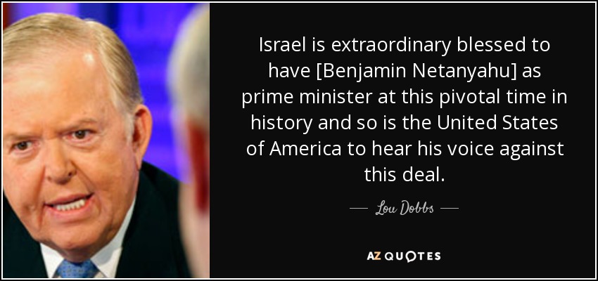 Israel is extraordinary blessed to have [Benjamin Netanyahu] as prime minister at this pivotal time in history and so is the United States of America to hear his voice against this deal. - Lou Dobbs