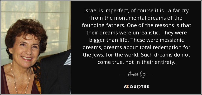 Israel is imperfect, of course it is - a far cry from the monumental dreams of the founding fathers. One of the reasons is that their dreams were unrealistic. They were bigger than life. These were messianic dreams, dreams about total redemption for the Jews, for the world. Such dreams do not come true, not in their entirety. - Amos Oz