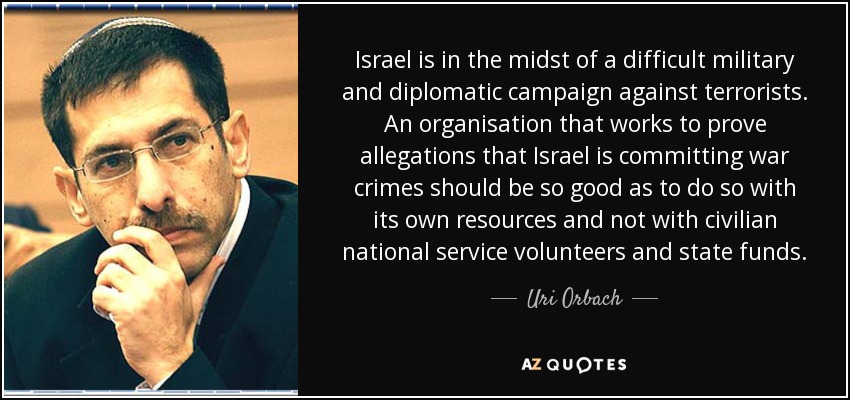 Israel is in the midst of a difficult military and diplomatic campaign against terrorists. An organisation that works to prove allegations that Israel is committing war crimes should be so good as to do so with its own resources and not with civilian national service volunteers and state funds. - Uri Orbach