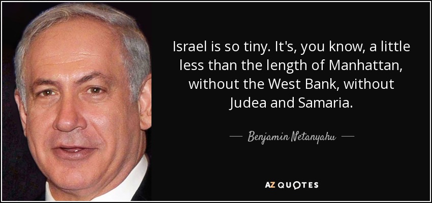 Israel is so tiny. It's, you know, a little less than the length of Manhattan, without the West Bank, without Judea and Samaria. - Benjamin Netanyahu