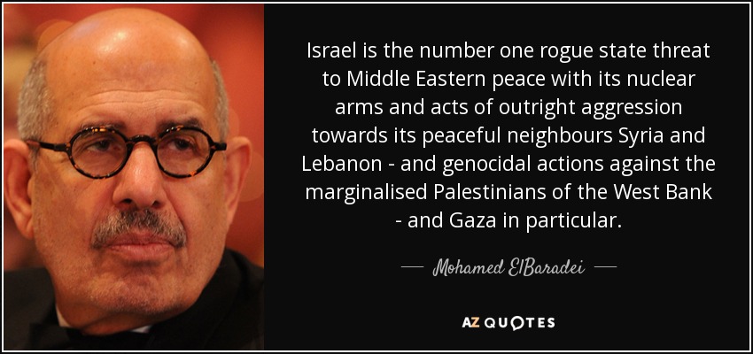 Israel is the number one rogue state threat to Middle Eastern peace with its nuclear arms and acts of outright aggression towards its peaceful neighbours Syria and Lebanon - and genocidal actions against the marginalised Palestinians of the West Bank - and Gaza in particular. - Mohamed ElBaradei