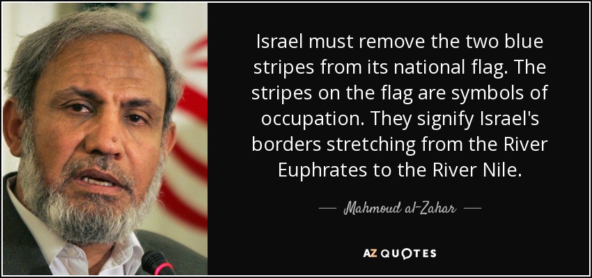 Israel must remove the two blue stripes from its national flag. The stripes on the flag are symbols of occupation. They signify Israel's borders stretching from the River Euphrates to the River Nile. - Mahmoud al-Zahar