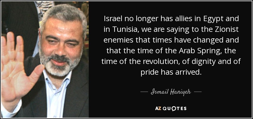 Israel no longer has allies in Egypt and in Tunisia, we are saying to the Zionist enemies that times have changed and that the time of the Arab Spring, the time of the revolution, of dignity and of pride has arrived. - Ismail Haniyeh