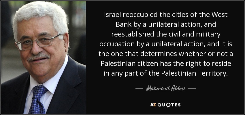 Israel reoccupied the cities of the West Bank by a unilateral action, and reestablished the civil and military occupation by a unilateral action, and it is the one that determines whether or not a Palestinian citizen has the right to reside in any part of the Palestinian Territory. - Mahmoud Abbas