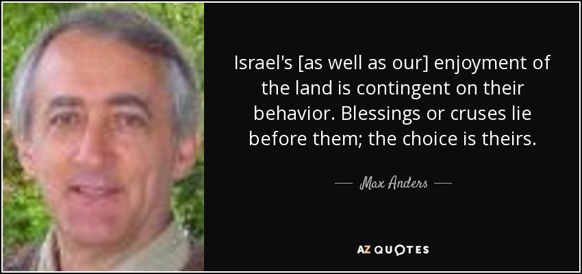 Israel's [as well as our] enjoyment of the land is contingent on their behavior. Blessings or cruses lie before them; the choice is theirs. - Max Anders