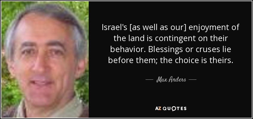 Israel's [as well as our] enjoyment of the land is contingent on their behavior. Blessings or cruses lie before them; the choice is theirs. - Max Anders