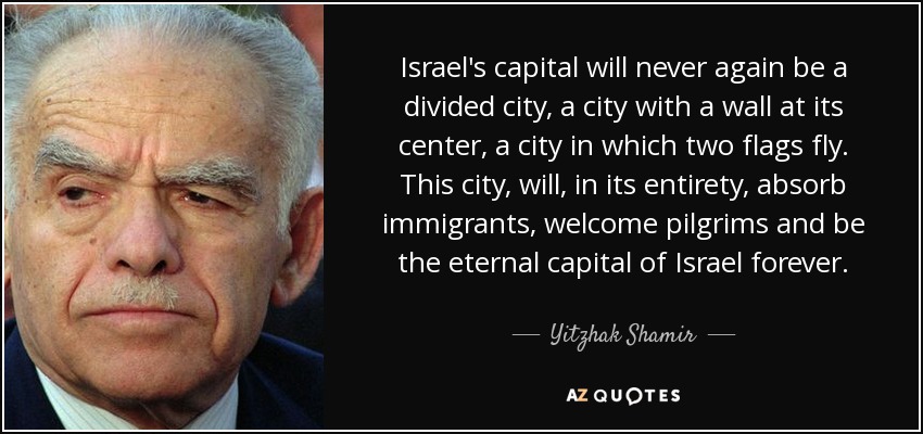 Israel's capital will never again be a divided city, a city with a wall at its center, a city in which two flags fly. This city, will, in its entirety, absorb immigrants, welcome pilgrims and be the eternal capital of Israel forever. - Yitzhak Shamir