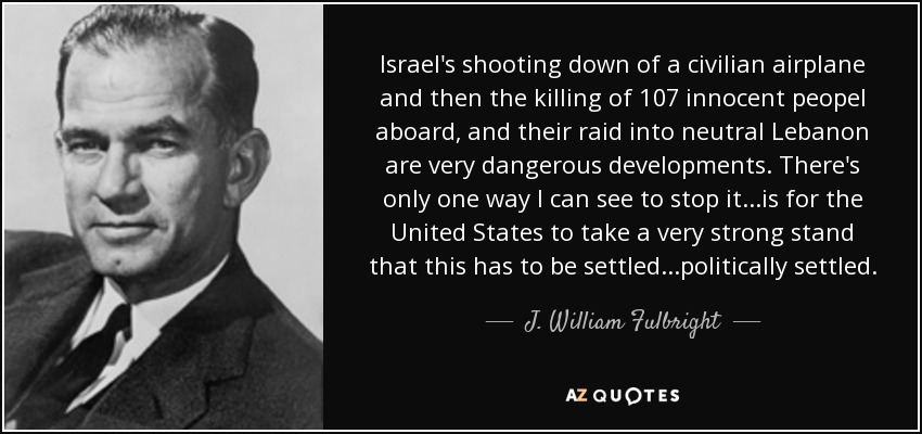 Israel's shooting down of a civilian airplane and then the killing of 107 innocent peopel aboard, and their raid into neutral Lebanon are very dangerous developments. There's only one way I can see to stop it...is for the United States to take a very strong stand that this has to be settled...politically settled. - J. William Fulbright