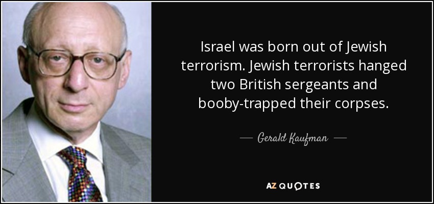 Israel was born out of Jewish terrorism. Jewish terrorists hanged two British sergeants and booby-trapped their corpses. - Gerald Kaufman