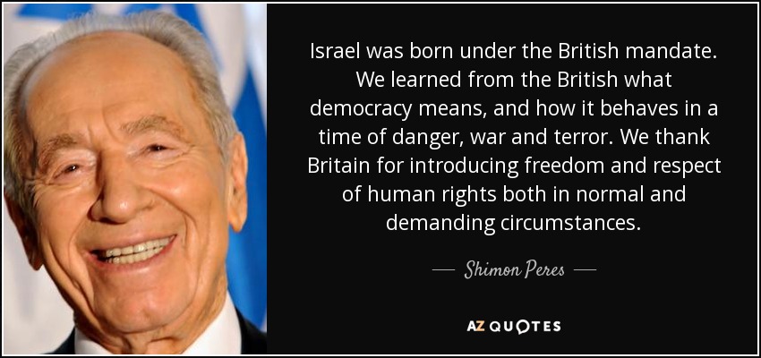 Israel was born under the British mandate. We learned from the British what democracy means, and how it behaves in a time of danger, war and terror. We thank Britain for introducing freedom and respect of human rights both in normal and demanding circumstances. - Shimon Peres