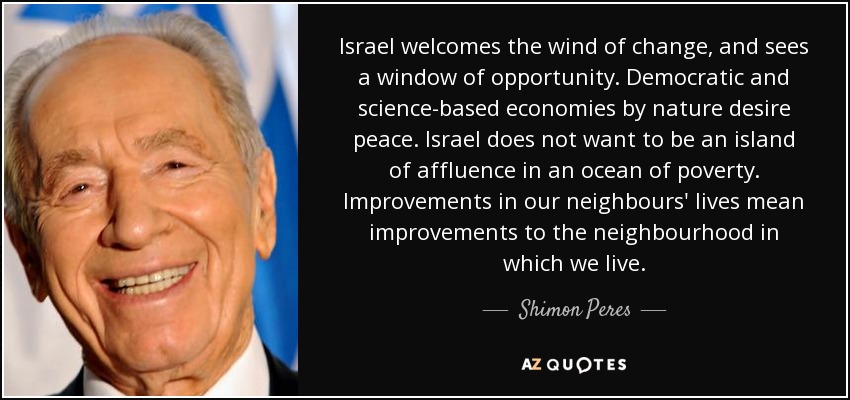 Israel welcomes the wind of change, and sees a window of opportunity. Democratic and science-based economies by nature desire peace. Israel does not want to be an island of affluence in an ocean of poverty. Improvements in our neighbours' lives mean improvements to the neighbourhood in which we live. - Shimon Peres