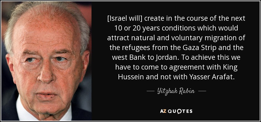 [Israel will] create in the course of the next 10 or 20 years conditions which would attract natural and voluntary migration of the refugees from the Gaza Strip and the west Bank to Jordan. To achieve this we have to come to agreement with King Hussein and not with Yasser Arafat. - Yitzhak Rabin