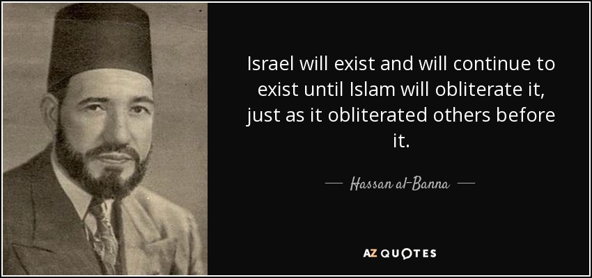 Israel will exist and will continue to exist until Islam will obliterate it, just as it obliterated others before it. - Hassan al-Banna