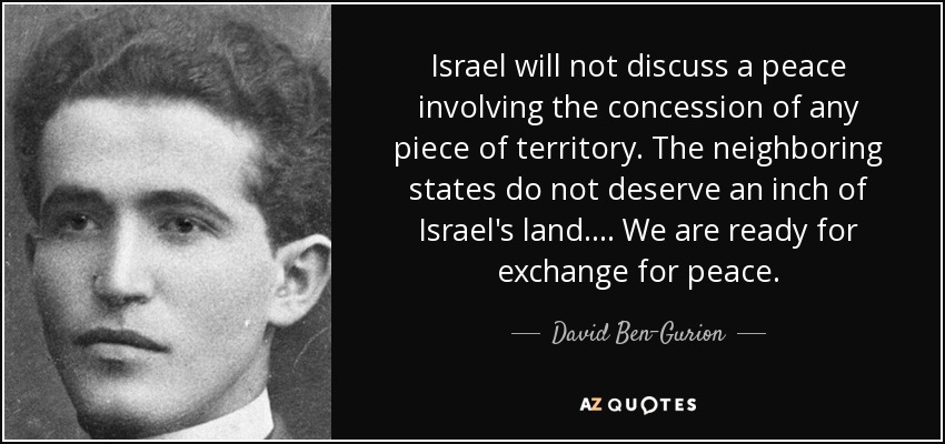 Israel will not discuss a peace involving the concession of any piece of territory. The neighboring states do not deserve an inch of Israel's land. . . . We are ready for exchange for peace. - David Ben-Gurion