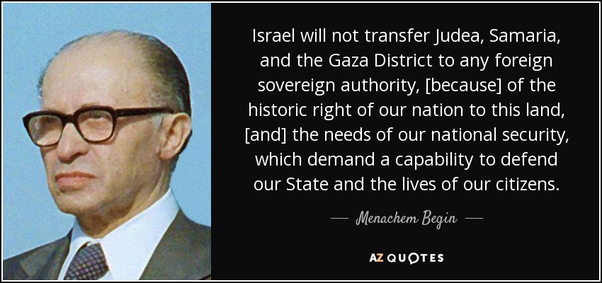Israel will not transfer Judea, Samaria, and the Gaza District to any foreign sovereign authority, [because] of the historic right of our nation to this land, [and] the needs of our national security, which demand a capability to defend our State and the lives of our citizens. - Menachem Begin