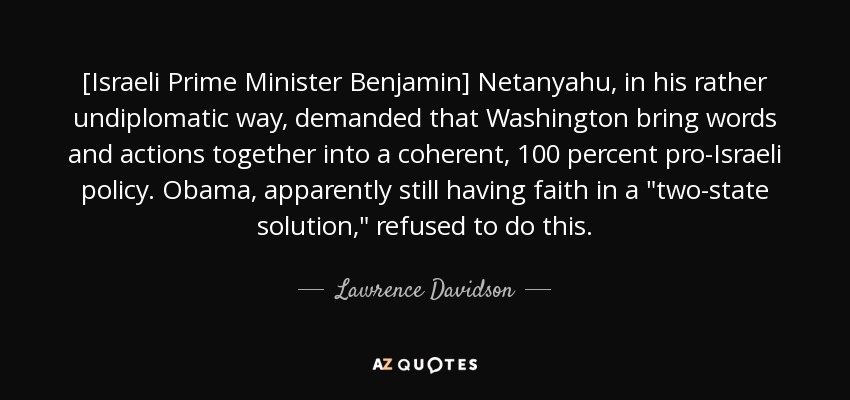 [Israeli Prime Minister Benjamin] Netanyahu, in his rather undiplomatic way, demanded that Washington bring words and actions together into a coherent, 100 percent pro-Israeli policy. Obama, apparently still having faith in a 