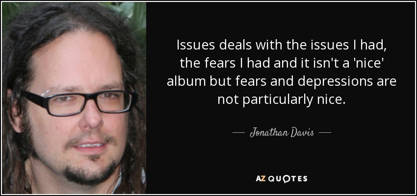 Issues deals with the issues I had, the fears I had and it isn't a 'nice' album but fears and depressions are not particularly nice. - Jonathan Davis