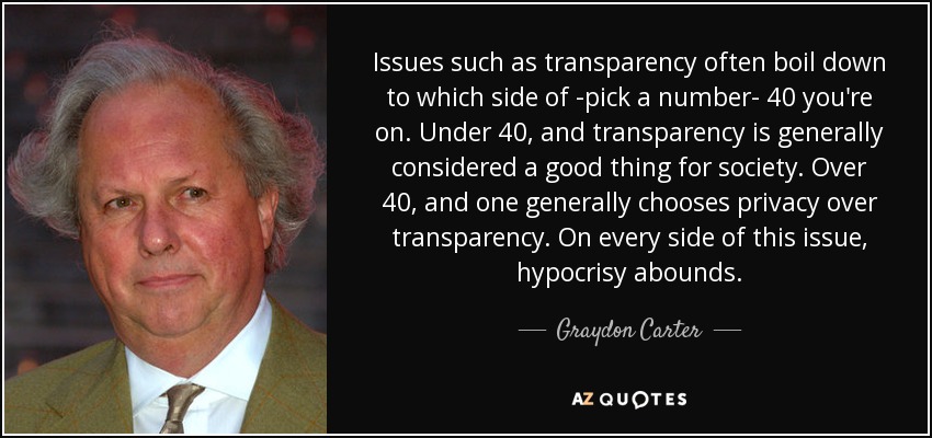 Issues such as transparency often boil down to which side of -pick a number- 40 you're on. Under 40, and transparency is generally considered a good thing for society. Over 40, and one generally chooses privacy over transparency. On every side of this issue, hypocrisy abounds. - Graydon Carter