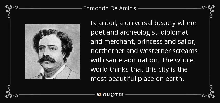 Istanbul, a universal beauty where poet and archeologist, diplomat and merchant, princess and sailor, northerner and westerner screams with same admiration. The whole world thinks that this city is the most beautiful place on earth. - Edmondo De Amicis Istanbul, a universal beauty where poet and archeologist, diplomat and merchant, princess and sailor, northerner and westerner screams with same admiration. The whole world thinks that this city is the most beautiful place on earth. - Edmondo De Amicis