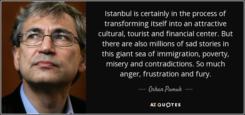 Istanbul is certainly in the process of transforming itself into an attractive cultural, tourist and financial center. But there are also millions of sad stories in this giant sea of immigration, poverty, misery and contradictions. So much anger, frustration and fury. - Orhan Pamuk