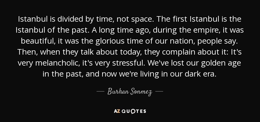 Istanbul is divided by time, not space. The first Istanbul is the Istanbul of the past. A long time ago, during the empire, it was beautiful, it was the glorious time of our nation, people say. Then, when they talk about today, they complain about it: It's very melancholic, it's very stressful. We've lost our golden age in the past, and now we're living in our dark era. - Burhan Sonmez