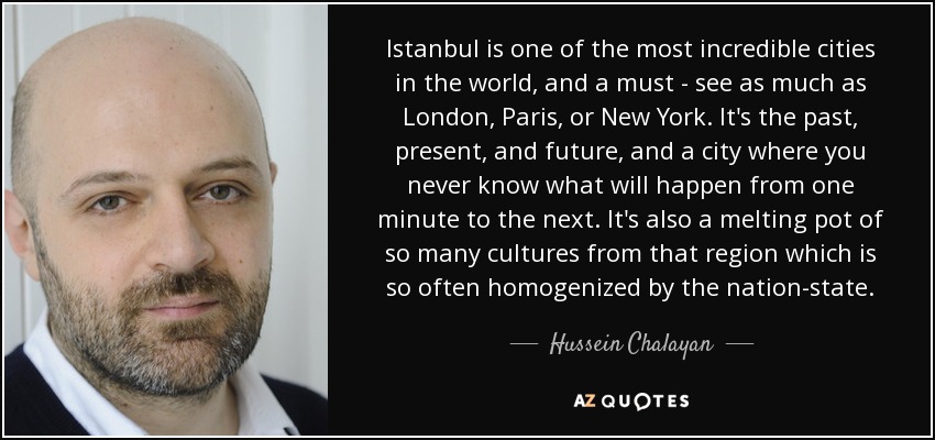 Istanbul is one of the most incredible cities in the world, and a must - see as much as London, Paris, or New York. It's the past, present, and future, and a city where you never know what will happen from one minute to the next. It's also a melting pot of so many cultures from that region which is so often homogenized by the nation-state. - Hussein Chalayan