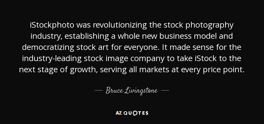 iStockphoto was revolutionizing the stock photography industry, establishing a whole new business model and democratizing stock art for everyone. It made sense for the industry-leading stock image company to take iStock to the next stage of growth, serving all markets at every price point. - Bruce Livingstone