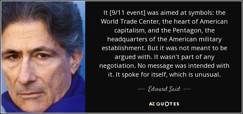 It [9/11 event] was aimed at symbols: the World Trade Center, the heart of American capitalism, and the Pentagon, the headquarters of the American military establishment. But it was not meant to be argued with. It wasn't part of any negotiation. No message was intended with it. It spoke for itself, which is unusual. - Edward Said