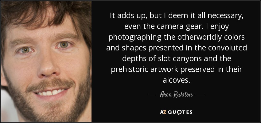 It adds up, but I deem it all necessary, even the camera gear. I enjoy photographing the otherworldly colors and shapes presented in the convoluted depths of slot canyons and the prehistoric artwork preserved in their alcoves. - Aron Ralston