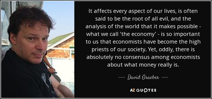 It affects every aspect of our lives, is often said to be the root of all evil, and the analysis of the world that it makes possible - what we call 'the economy' - is so important to us that economists have become the high priests of our society. Yet, oddly, there is absolutely no consensus among economists about what money really is. - David Graeber