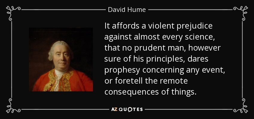 It affords a violent prejudice against almost every science, that no prudent man, however sure of his principles, dares prophesy concerning any event, or foretell the remote consequences of things. - David Hume