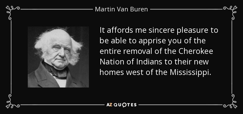 It affords me sincere pleasure to be able to apprise you of the entire removal of the Cherokee Nation of Indians to their new homes west of the Mississippi. - Martin Van Buren