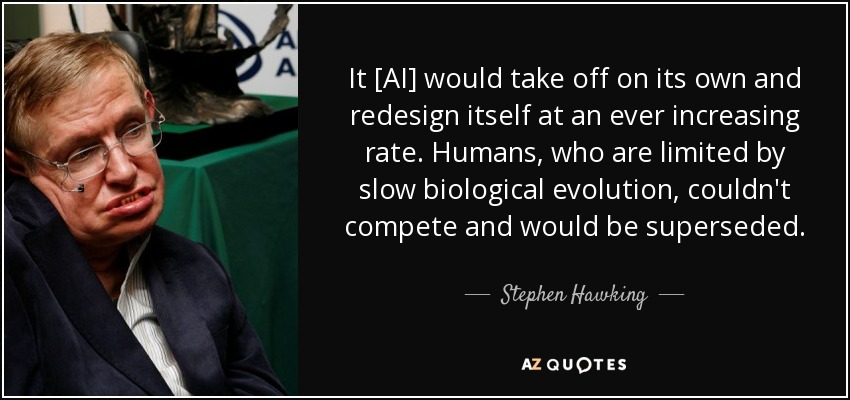 It [AI] would take off on its own and redesign itself at an ever increasing rate. Humans, who are limited by slow biological evolution, couldn't compete and would be superseded. - Stephen Hawking