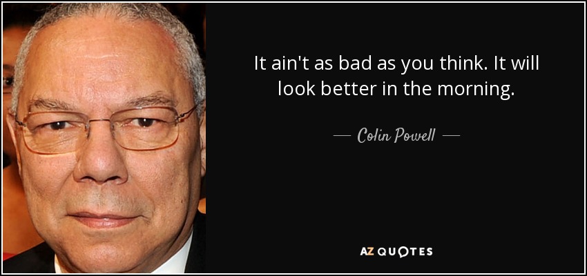 It ain't as bad as you think. It will look better in the morning. - Colin Powell