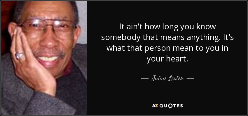 It ain't how long you know somebody that means anything. It's what that person mean to you in your heart. - Julius Lester